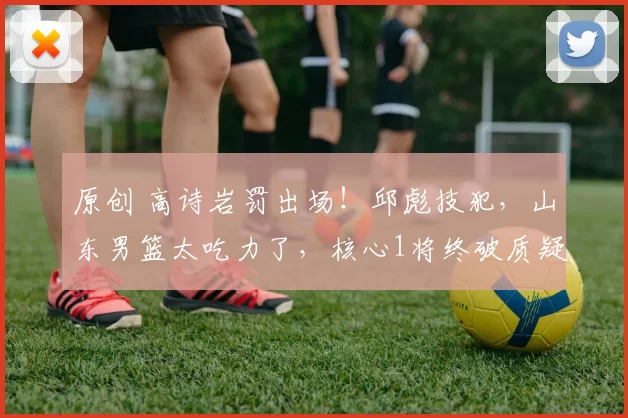 原创 高诗岩罚出场！邱彪技犯，山东男篮太吃力了，核心1将终破质疑！