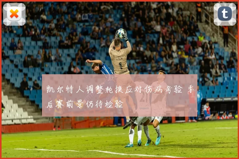 凯尔特人调整轮换应对伤病考验 季后赛前景仍待检验