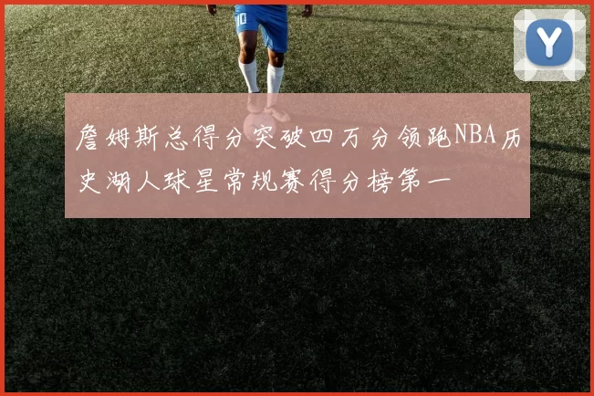 詹姆斯总得分突破四万分领跑NBA历史湖人球星常规赛得分榜第一