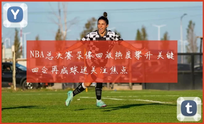 NBA总决赛录像回放热度攀升 关键回合再成球迷关注焦点
