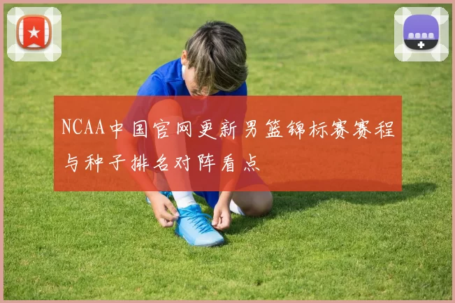 NCAA中国官网更新男篮锦标赛赛程与种子排名对阵看点