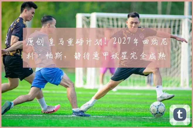 原创 皇马重磅计划!2027年回购尼科·帕斯,静待意甲妖星完全成熟!