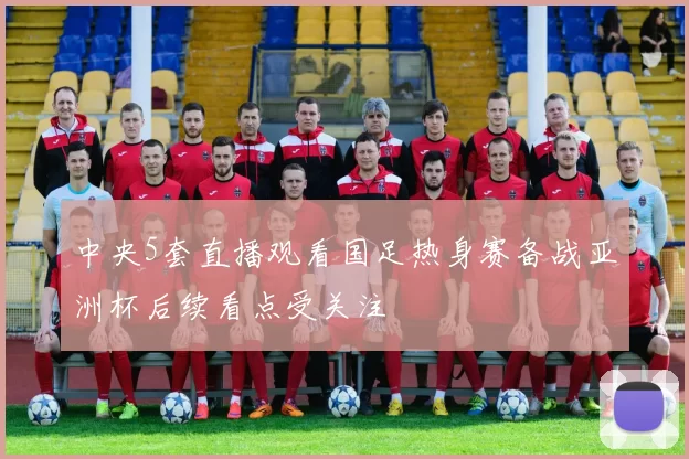 中央5套直播观看国足热身赛备战亚洲杯后续看点受关注