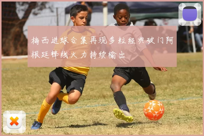 梅西进球合集再现多粒经典破门阿根廷锋线火力持续输出