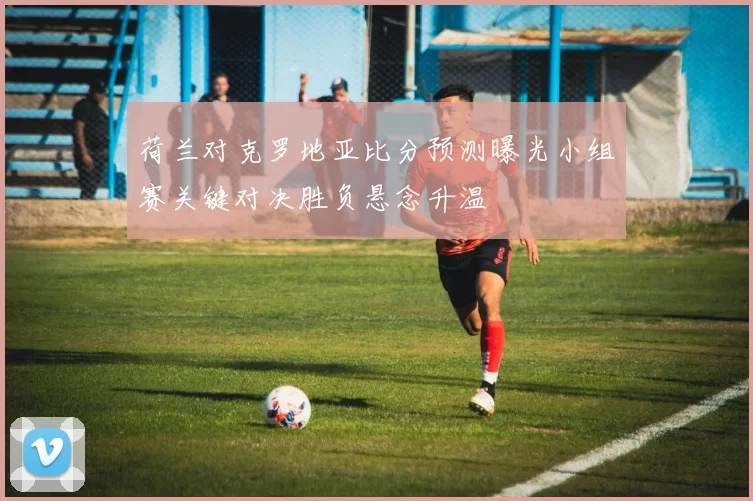 荷兰对克罗地亚比分预测曝光小组赛关键对决胜负悬念升温