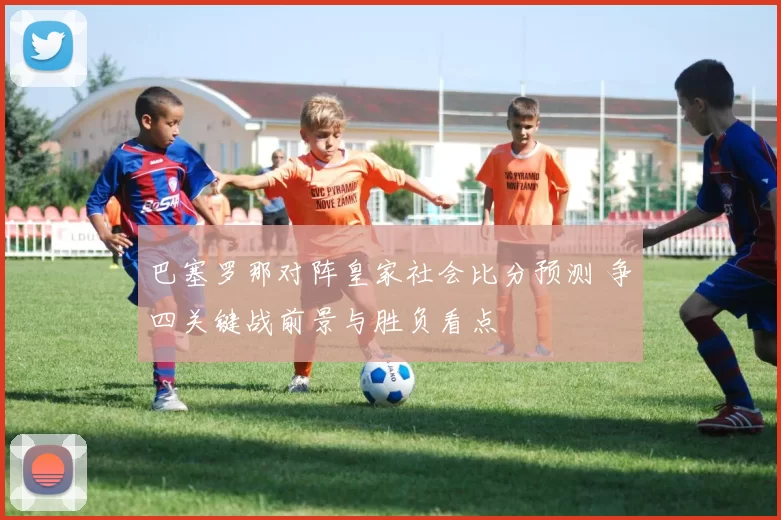 巴塞罗那对阵皇家社会比分预测 争四关键战前景与胜负看点