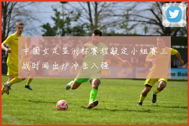 中国女足亚洲杯赛程敲定小组赛三战时间出炉冲击八强