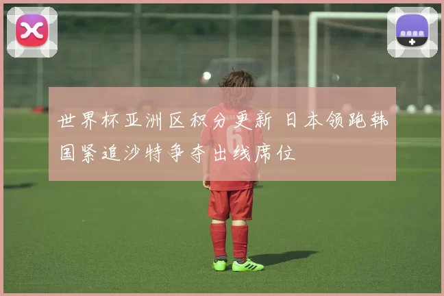 世界杯亚洲区积分更新 日本领跑韩国紧追沙特争夺出线席位