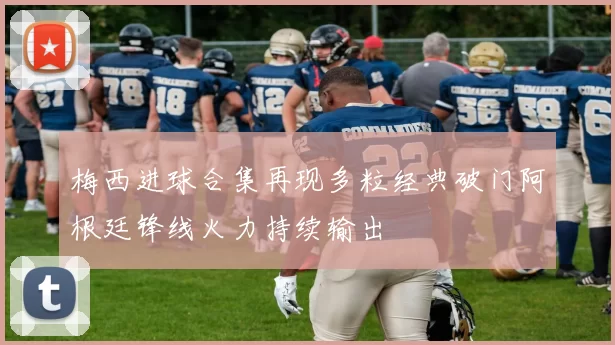 梅西进球合集再现多粒经典破门阿根廷锋线火力持续输出