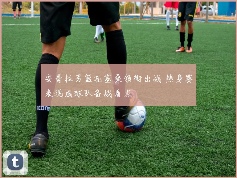 安哥拉男篮孔塞桑领衔出战 热身赛表现成球队备战看点