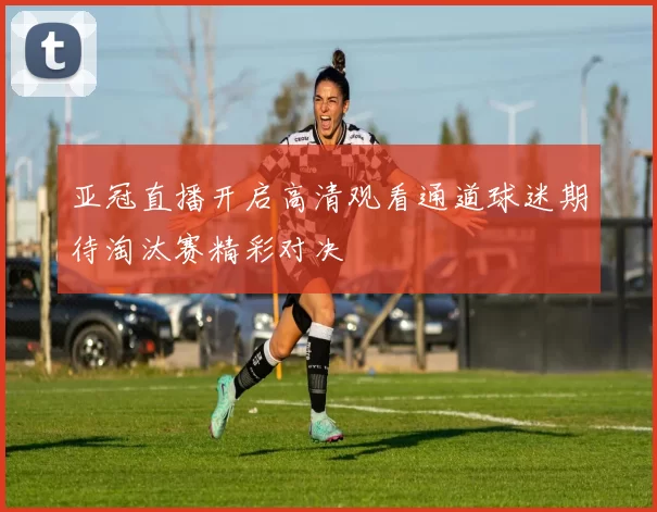 亚冠直播开启高清观看通道球迷期待淘汰赛精彩对决