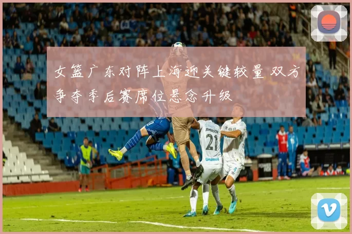 女篮广东对阵上海迎关键较量 双方争夺季后赛席位悬念升级