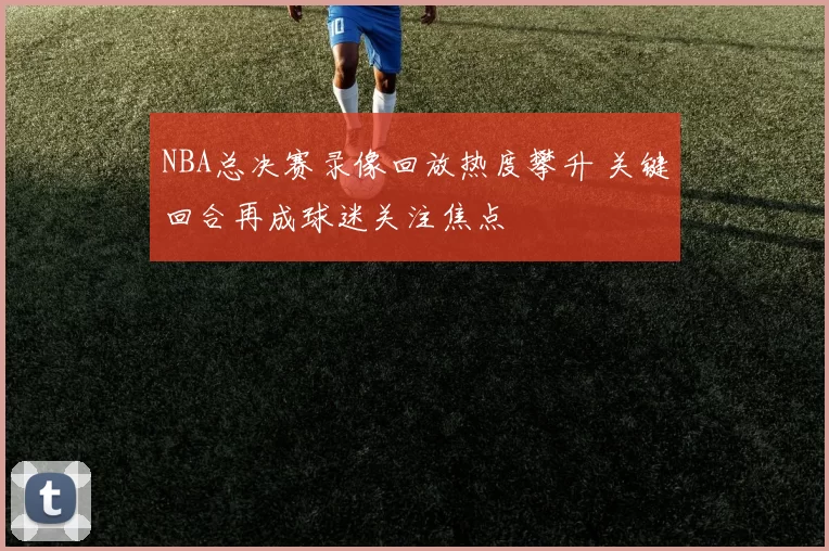 NBA总决赛录像回放热度攀升 关键回合再成球迷关注焦点